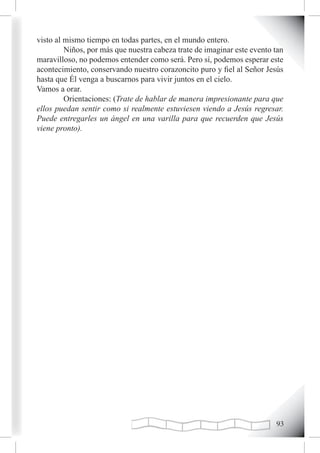 visto al mismo tiempo en todas partes, en el mundo entero.
         Niños, por más que nuestra cabeza trate de imaginar este evento tan
maravilloso, no podemos entender como será. Pero sí, podemos esperar este
acontecimiento, conservando nuestro corazoncito puro y fiel al Señor Jesús
hasta que Él venga a buscarnos para vivir juntos en el cielo.
Vamos a orar.
         Orientaciones: (Trate de hablar de manera impresionante para que
ellos puedan sentir como si realmente estuviesen viendo a Jesús regresar.
Puede entregarles un ángel en una varilla para que recuerden que Jesús
viene pronto).




                                                                         
 
