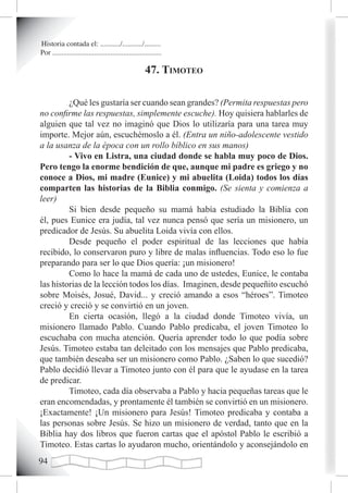 Historia contada el: .........../.........../.........
Por ............................................................

                                                       47. timoteo

         ¿Qué les gustaría ser cuando sean grandes? (Permita respuestas pero
no confirme las respuestas, simplemente escuche). Hoy quisiera hablarles de
alguien que tal vez no imaginó que Dios lo utilizaría para una tarea muy
importe. Mejor aún, escuchémoslo a él. (Entra un niño-adolescente vestido
a la usanza de la época con un rollo bíblico en sus manos)
         - Vivo en Listra, una ciudad donde se habla muy poco de Dios.
Pero tengo la enorme bendición de que, aunque mi padre es griego y no
conoce a Dios, mi madre (Eunice) y mi abuelita (Loida) todos los días
comparten las historias de la Biblia conmigo. (Se sienta y comienza a
leer)
         Si bien desde pequeño su mamá había estudiado la Biblia con
él, pues Eunice era judía, tal vez nunca pensó que sería un misionero, un
predicador de Jesús. Su abuelita Loida vivía con ellos.
         Desde pequeño el poder espiritual de las lecciones que había
recibido, lo conservaron puro y libre de malas influencias. Todo eso lo fue
preparando para ser lo que Dios quería: ¡un misionero!
         Como lo hace la mamá de cada uno de ustedes, Eunice, le contaba
las historias de la lección todos los días. Imaginen, desde pequeñito escuchó
sobre Moisés, Josué, David... y creció amando a esos “héroes”. Timoteo
creció y creció y se convirtió en un joven.
         En cierta ocasión, llegó a la ciudad donde Timoteo vivía, un
misionero llamado Pablo. Cuando Pablo predicaba, el joven Timoteo lo
escuchaba con mucha atención. Quería aprender todo lo que podía sobre
Jesús. Timoteo estaba tan deleitado con los mensajes que Pablo predicaba,
que también deseaba ser un misionero como Pablo. ¿Saben lo que sucedió?
Pablo decidió llevar a Timoteo junto con él para que le ayudase en la tarea
de predicar.
         Timoteo, cada día observaba a Pablo y hacia pequeñas tareas que le
eran encomendadas, y prontamente él también se convirtió en un misionero.
¡Exactamente! ¡Un misionero para Jesús! Timoteo predicaba y contaba a
las personas sobre Jesús. Se hizo un misionero de verdad, tanto que en la
Biblia hay dos libros que fueron cartas que el apóstol Pablo le escribió a
Timoteo. Estas cartas lo ayudaron mucho, orientándolo y aconsejándolo en

 