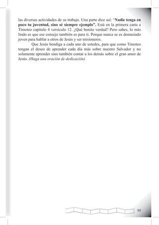 las diversas actividades de su trabajo. Una parte dice así: “Nadie tenga en
poco tu juventud, sino sé siempre ejemplo”. Está en la primera carta a
Timoteo capítulo 4 versículo 12. ¿Qué bonito verdad? Pero sabes, lo más
lindo es que ese consejo también es para ti. Porque nunca se es demasiado
joven para hablar a otros de Jesús y ser misioneros.
        Que Jesús bendiga a cada uno de ustedes, para que como Timoteo
tengan el deseo de aprender cada día más sobre nuestro Salvador y no
solamente aprender sino también contar a los demás sobre el gran amor de
Jesús. (Haga una oración de dedicación)




                                                                        
 