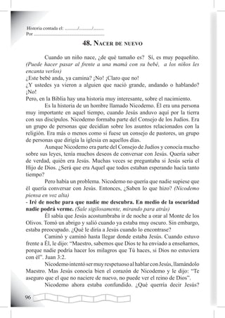 Historia contada el: .........../.........../.........
Por ............................................................

                                              48. nacer de nuevo
         Cuando un niño nace, ¿de qué tamaño es? Sí, es muy pequeñito.
(Puede hacer pasar al frente a una mamá con su bebé, a los niños les
encanta verlos)
¿Este bebé anda, ya camina? ¡No! ¡Claro que no!
¿Y ustedes ya vieron a alguien que nació grande, andando o hablando?
¡No!
Pero, en la Biblia hay una historia muy interesante, sobre el nacimiento.
         Es la historia de un hombre llamado Nicodemo. Él era una persona
muy importante en aquel tiempo, cuando Jesús anduvo aquí por la tierra
con sus discípulos. Nicodemo formaba parte del Consejo de los Judíos. Era
un grupo de personas que decidían sobre los asuntos relacionados con la
religión. Era más o menos como si fuese un consejo de pastores, un grupo
de personas que dirigía la iglesia en aquellos días.
         Aunque Nicodemo era parte del Consejo de Judíos y conocía mucho
sobre sus leyes, tenía muchos deseos de conversar con Jesús. Quería saber
de verdad, quién era Jesús. Muchas veces se preguntaba si Jesús sería el
Hijo de Dios. ¿Será que era Aquel que todos estaban esperando hacía tanto
tiempo?
         Pero había un problema. Nicodemo no quería que nadie supiese que
él quería conversar con Jesús. Entonces, ¿Saben lo que hizo? (Nicodemo
piensa en voz alta)
- Iré de noche para que nadie me descubra. En medio de la oscuridad
nadie podrá verme. (Sale sigilosamente, mirando para atrás)
         Él sabía que Jesús acostumbraba ir de noche a orar al Monte de los
Olivos. Tomó un abrigo y salió cuando ya estaba muy oscuro. Sin embargo,
estaba preocupado. ¿Qué le diría a Jesús cuando lo encontrase?
         Caminó y caminó hasta llegar donde estaba Jesús. Cuando estuvo
frente a Él, le dijo: “Maestro, sabemos que Dios te ha enviado a enseñarnos,
porque nadie podría hacer los milagros que Tú haces, si Dios no estuviera
con él”. Juan 3:2.
         Nicodemo intentó ser muy respetuoso al hablar con Jesús, llamándolo
Maestro. Mas Jesús conocía bien el corazón de Nicodemo y le dijo: “Te
aseguro que el que no naciere de nuevo, no puede ver el reino de Dios”.
         Nicodemo ahora estaba confundido. ¿Qué querría decir Jesús?


 