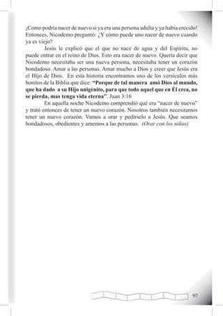 ¡Como podría nacer de nuevo si ya era una persona adulta y ya había crecido!
Entonces, Nicodemo preguntó: ¿Y cómo puede uno nacer de nuevo cuando
ya es viejo?
         Jesús le explicó que el que no nace de agua y del Espíritu, no
puede entrar en el reino de Dios. Esto era nacer de nuevo. Quería decir que
Nicodemo necesitaba ser una nueva persona, necesitaba tener un corazón
bondadoso. Amar a las personas. Amar mucho a Dios y creer que Jesús era
el Hijo de Dios. En esta historia encontramos uno de los versículos más
bonitos de la Biblia que dice: “Porque de tal manera amó Dios al mundo,
que ha dado a su Hijo unigénito, para que todo aquel que en Él crea, no
se pierda, mas tenga vida eterna”. Juan 3:16
         En aquella noche Nicodemo comprendió qué era “nacer de nuevo”
y trató entonces de tener un nuevo corazón. Nosotros también necesitamos
tener un nuevo corazón. Vamos a orar y pedírselo a Jesús. Que seamos
bondadosos, obedientes y amemos a las personas. (Orar con los niños)




                                                                         
 