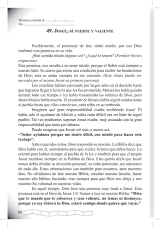 Historia contada el: .........../.........../.........
Por ............................................................

                               49. Josué, sé fuerte y vaLiente

        Posiblemente, el personaje de hoy sintió miedo, por eso Dios
reafirmó esta promesa en su vida.
        ¿Han sentido miedo alguna vez? ¿A qué le temen? (Permitir breves
respuestas)
Esta promesa, nos enseña a no tener miedo, porque el Señor está siempre a
nuestro lado. Es cierto que existe una condición para recibir las bendiciones
de Dios; esta es andar siempre en sus caminos. (Este relato puede ser
narrado por el mismo Josué en primera persona)
        Los israelitas habían caminado por largos años en el desierto hasta
que lograron llegar a la tierra que les fue prometida. Moisés los había guiado
durante todo ese tiempo y les había transmitido las órdenes de Dios, pero
ahora Moisés había muerto. El ayudante de Moisés debía seguir conduciendo
al pueblo hasta que ellos estuviesen, cada tribu en su territorio.
        Imaginen qué gran responsabilidad estaba recibiendo Josué. Él
había sido el ayudante de Moisés y sabía cuán difícil era ser líder de aquel
pueblo. Tal vez podríamos suponer Josué estaba muy asustado con la gran
responsabilidad que tenía por delante.
        Puedo imaginar que Josué oró más o menos así:
-“Señor ayúdame porque me siento débil, con miedo para hacer este
trabajo”.
        Saben queridos niños, Dios respondió su oración. La Biblia dice que
Dios habló con él, animándolo para que realice la tarea que debía hacer. Lo
orientó para hablar siempre al pueblo de la ley y también para que el propio
Josué meditase siempre en la Palabra de Dios. Esto quería decir que Josué
nunca debía olvidar su devoción personal, su culto particular, sus oraciones
de cada día. Estas orientaciones son también para nosotros, para nuestros
días. No olvidemos de leer nuestra Biblia, estudiar nuestra lección, hacer
nuestro año bíblico ilustrado, orar siempre para que Dios nos dirija y nos
muestre Su voluntad en nuestras vidas.
        En aquel tiempo, Dios hizo una promesa muy linda a Josué. Esta
promesa está en el libro de Josué 1:9. Vamos a leer en nuestra Biblia: “Mira
que te mando que te esfuerces y seas valiente, no temas ni desmayes,
porque yo soy Jehová tu Dios, estaré contigo donde quiera que vayas.”


 