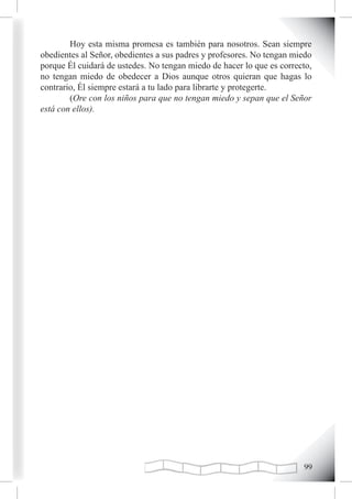 Hoy esta misma promesa es también para nosotros. Sean siempre
obedientes al Señor, obedientes a sus padres y profesores. No tengan miedo
porque Él cuidará de ustedes. No tengan miedo de hacer lo que es correcto,
no tengan miedo de obedecer a Dios aunque otros quieran que hagas lo
contrario, Él siempre estará a tu lado para librarte y protegerte.
        (Ore con los niños para que no tengan miedo y sepan que el Señor
está con ellos).




                                                                       
 