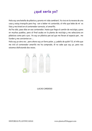 ¿qué sería yo? 
Hola soy una botella de plástico y pronto mi vida cambiará .Yo vivo en la nevera de una 
casa y estoy tran...