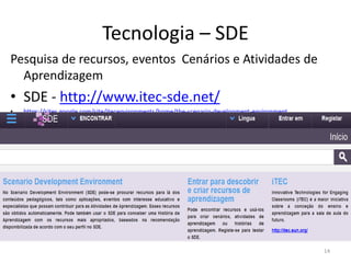 Tecnologia – SDE
Pesquisa de recursos, eventos Cenários e Atividades de
Aprendizagem
• SDE - http://www.itec-sde.net/
• https://sites.google.com/site/itecenvironments/home/the-scenario-development-environment
14
 