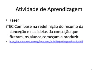 Atividade de Aprendizagem
• Fazer
iTEC Com base na redefinição do resumo da
conceção e nas ideias da conceção que
fizeram, os alunos começam a produzir.
• http://itec-composer.eun.org/composer/activities/activity-registration919
18
 