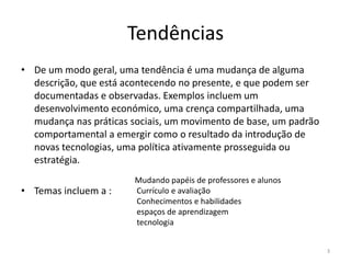 Tendências
• De um modo geral, uma tendência é uma mudança de alguma
descrição, que está acontecendo no presente, e que podem ser
documentadas e observadas. Exemplos incluem um
desenvolvimento económico, uma crença compartilhada, uma
mudança nas práticas sociais, um movimento de base, um padrão
comportamental a emergir como o resultado da introdução de
novas tecnologias, uma política ativamente prosseguida ou
estratégia.
• Temas incluem a :
3
Mudando papéis de professores e alunos
Currículo e avaliação
Conhecimentos e habilidades
espaços de aprendizagem
tecnologia
 