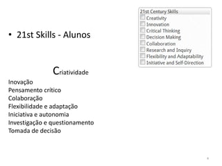 Criatividade
Inovação
Pensamento crítico
Colaboração
Flexibilidade e adaptação
Iniciativa e autonomia
Investigação e questionamento
Tomada de decisão
• 21st Skills - Alunos
4
 