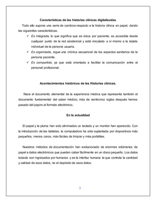 3
Características de las historias clínicas digitalizadas
Todo ello supone una serie de cambios respecto a la historia clínica en papel, dando
las siguientes características.
 Es integrada, lo que significa que es única por paciente, es accesible desde
cualquier punto de la red asistencial y está vinculada a sí mismo a la tarjeta
individual de la persona usuaria.
 Es organizada, sigue una crónica secuencial de los aspectos sanitarios de la
persona paciente.
 Es compartida, ya que está orientada a facilitar la comunicación entre el
personal profesional.
Acontecimientos históricos de las Historias clínicas.
Nace el documento elemental de la experiencia médica que representa también el
documento fundamental del saber médico, más de veinticinco siglos después hemos
pasado del papiro al formato electrónico.
En la actualidad
El papel y la pluma han sido eliminados un teclado y un monitor han aparecido. Con
la introducción de las tabletas, la computadora ha sido suplantada por dispositivos más
pequeños, menos caros, más fáciles de limpiar y más portátiles.
Nuestros métodos de documentación han evolucionado de enormes volúmenes de
papel a datos electrónicos que pueden caber fácilmente en un disco pequeño. Los datos
todavía son ingresados por humanos y es la interfaz humana la que controla la cantidad
y calidad de esos datos, no el depósito de esos datos.
 