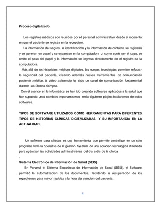 4
Proceso digitalizado
Los registros médicos son reunidos por el personal administrativo desde el momento
en que el paciente se registra en la recepción.
La información del seguro, la identificación y la información de contacto se registran
y se generan en papel y se escanean en la computadora o, como suele ser el caso, se
omite el paso del papel y la información se ingresa directamente en el registro de la
computadora.
Más allá de los historiales médicos digitales, las nuevas tecnologías permiten reforzar
la seguridad del paciente, creando además nuevas herramientas de comunicación
paciente médico, la video asistencia ha sido un canal de comunicación fundamental
durante los últimos tiempos.
Con el avance en la informática se han ido creando softwares aplicados a la salud que
han supuesto unos cambios importantísimos en la siguiente página hablaremos de estos
softwares.
TIPOS DE SOFTWARE UTILIZADOS COMO HERRAMIENTAS PARA DIFERENTES
TIPOS DE HISTORIAS CLÍNICAS DIGITALIZADAS, Y SU IMPORTANCIA EN LA
ACTUALIDAD.
Un software para clínicas es una herramienta que permite centralizar en un solo
programa toda la operativa de la gestión. Se trata de una solución tecnológica diseñada
para optimizar las actividades administrativas del día a día de la clínica
.
Sistema Electrónico de Información de Salud (SEIS)
En Panamá el Sistema Electrónico de Información de Salud (SEIS), el Software
permitió la automatización de los documentos, facilitando la recuperación de los
expedientes para mayor rapidez a la hora de atención del paciente.
 