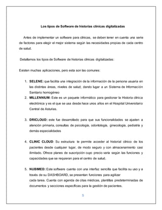 5
Los tipos de Software de historias clínicas digitalizadas
Antes de implementar un software para clínicas, se deben tener en cuenta una serie
de factores para elegir el mejor sistema según las necesidades propias de cada centro
de salud.
Detallamos los tipos de Software de historias clínicas digitalizadas:
Existen muchas aplicaciones, pero esta son las comunes:
1. SELENE: que facilita una integración de la información de la persona usuaria en
las distintas áreas, niveles de salud; dando lugar a un Sistema de Información
Sanitario homogéneo
2. MILLENNIUM: Este es un paquete informático para gestionar la Historia clínica
electrónica y es el que se usa desde hace unos años en el Hospital Universitario
Central de Asturias.
3. DRICLOUD: este fue desarrollado para que sus funcionalidades se ajusten a
atención primaria, consultas de psicología, odontología, ginecología, pediatría y
demás especialidades
4. CLINIC CLOUD: Su estructura te permite acceder al historial clínico de los
pacientes desde cualquier lugar, de modo seguro y con almacenamiento casi
ilimitado. Ofrece planes de suscripción cuyo precio varía según las funciones y
capacidades que se requieran para el centro de salud.
5. NUBIMED: Este software cuenta con una interfaz sencilla que facilita su uso y a
través de su DASHBOARD, se presentan funciones para agilizar
cada tarea. Cuenta con agenda de citas médicas, plantillas predeterminadas de
documentos y secciones específicas para la gestión de pacientes.
 