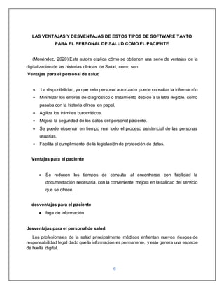 6
LAS VENTAJAS Y DESVENTAJAS DE ESTOS TIPOS DE SOFTWARE TANTO
PARA EL PERSONAL DE SALUD COMO EL PACIENTE
(Menéndez, 2020) Esta autora explica cómo se obtienen una serie de ventajas de la
digitalización de las historias clínicas de Salud, como son:
Ventajas para el personal de salud
 La disponibilidad, ya que todo personal autorizado puede consultar la información
 Minimizar los errores de diagnóstico o tratamiento debido a la letra ilegible, como
pasaba con la historia clínica en papel.
 Agiliza los trámites burocráticos.
 Mejora la seguridad de los datos del personal paciente.
 Se puede observar en tiempo real todo el proceso asistencial de las personas
usuarias.
 Facilita el cumplimiento de la legislación de protección de datos.
Ventajas para el paciente
 Se reducen los tiempos de consulta al encontrarse con facilidad la
documentación necesaria, con la conveniente mejora en la calidad del servicio
que se ofrece.
desventajas para el paciente
 fuga de información
desventajas para el personal de salud.
Los profesionales de la salud principalmente médicos enfrentan nuevos riesgos de
responsabilidad legal dado que la información es permanente, y esto genera una especie
de huella digital.
 