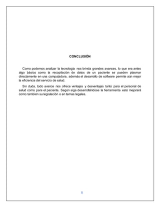 8
CONCLUSIÓN
Como podemos analizar la tecnología nos brinda grandes avances, lo que era antes
algo básico como la recopilación de datos de un paciente se pueden plasmar
directamente en una computadora, además el desarrollo de software permite aún mejor
la eficiencia del servicio de salud.
Sin duda, todo avance nos ofrece ventajas y desventajas tanto para el personal de
salud como para el paciente. Según siga desarrollándose la herramienta esto mejorará
como también su legislación o en temas legales.
 