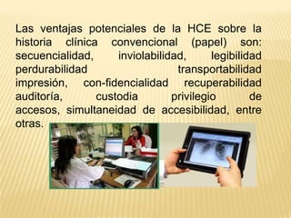 Las ventajas potenciales de la HCE sobre la
historia clínica convencional (papel) son:
secuencialidad,     inviolabilidad,      legibilidad
perdurabilidad                   transportabilidad
impresión, con-fidencialidad recuperabilidad
auditoría,      custodia        privilegio        de
accesos, simultaneidad de accesibilidad, entre
otras.
 