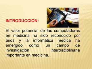 INTRODUCCION:

El valor potencial de las computadoras
en medicina ha sido reconocido por
años y la informática médica ha
emergido     como    un     campo      de
investigación           interdisciplinaria
importante en medicina.
 