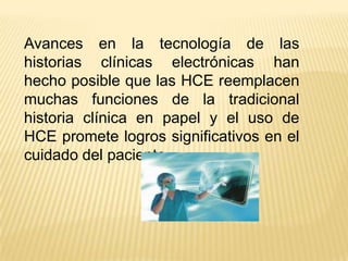 Avances en la tecnología de las
historias clínicas electrónicas han
hecho posible que las HCE reemplacen
muchas funciones de la tradicional
historia clínica en papel y el uso de
HCE promete logros significativos en el
cuidado del paciente.
 