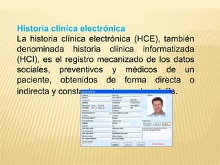 Historia clínica electrónica
La historia clínica electrónica (HCE), también
denominada historia clínica informatizada
(HCI), es el registro mecanizado de los datos
sociales, preventivos y médicos de un
paciente, obtenidos de forma directa o
indirecta y constantemente puestos al día.
 