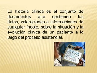 La historia clínica es el conjunto de
documentos      que     contienen     los
datos, valoraciones e informaciones de
cualquier índole, sobre la situación y la
evolución clínica de un paciente a lo
largo del proceso asistencial.
 