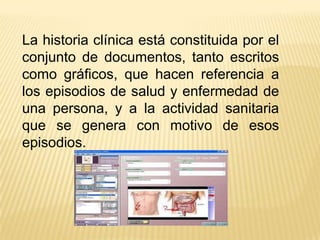 La historia clínica está constituida por el
conjunto de documentos, tanto escritos
como gráficos, que hacen referencia a
los episodios de salud y enfermedad de
una persona, y a la actividad sanitaria
que se genera con motivo de esos
episodios.
 