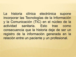 La historia clínica electrónica supone
incorporar las Tecnologías de la Información
y la Comunicación (TIC) en el núcleo de la
actividad sanitaria. Esto trae como
consecuencia que la historia deje de ser un
registro de la información generada en la
relación entre un paciente y un profesional.
 