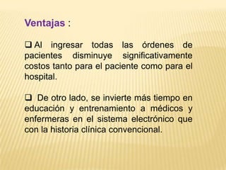 Ventajas :

 Al ingresar todas las órdenes de
pacientes disminuye significativamente
costos tanto para el paciente como para el
hospital.

 De otro lado, se invierte más tiempo en
educación y entrenamiento a médicos y
enfermeras en el sistema electrónico que
con la historia clínica convencional.
 