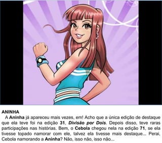 ANINHA
A Aninha já apareceu mais vezes, em! Acho que a única edição de destaque
que ela teve foi na edição 31, Divisão por Dois. Depois disso, teve raras
participações nas histórias. Bem, o Cebola chegou nela na edição 71, se ela
tivesse topado namorar com ele, talvez ela tivesse mais destaque... Perai,
Cebola namorando a Aninha? Não, isso não, isso não...
 