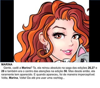 MARINA
Gente, cadê a Marina? Ta, ela reinou absoluto na saga das edições 26,27 e
28 e também era o centro das atenções na edição 56. Mas desde então, ela
raramente tem aparecido. E quando apareceu, foi de maneira imperceptível.
Volta, Marina, Volta! Da até pra usar uma rashtag...
 