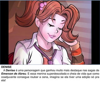 DENISE
A Denise é uma personagem que ganhou muito mais destaque nas sagas de
Emerson de Abreu. E essa menina superdescolada e cheia de vida que como
coadjuvante consegue roubar a cena, imagina se ela tiver uma edição só pra
ela!
 