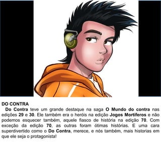 DO CONTRA
Do Contra teve um grande destaque na saga O Mundo do contra nas
edições 29 e 30. Ele também era o heróis na edição Jogos Mortíferos e não
podemos esquecer também, aquele fiasco de história na edição 70. Com
exceção da edição 70, as outras foram ótimas histórias. E uma cara
superdivertido como o Do Contra, merece, e nós também, mais historias em
que ele seja o protagonista!
 