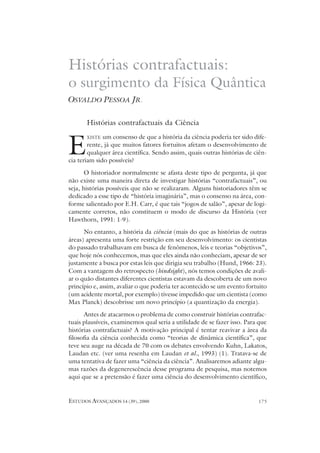 ESTUDOS AVANÇADOS 14 (39), 2000 175
Histórias contrafactuais da Ciência
XISTE um consenso de que a história da ciência poderia ter sido dife-
rente, já que muitos fatores fortuitos afetam o desenvolvimento de
qualquer área científica. Sendo assim, quais outras histórias de ciên-
cia teriam sido possíveis?
O historiador normalmente se afasta deste tipo de pergunta, já que
não existe uma maneira direta de investigar histórias “contrafactuais”, ou
seja, histórias possíveis que não se realizaram. Alguns historiadores têm se
dedicado a esse tipo de “história imaginária”, mas o consenso na área, con-
forme salientado por E.H. Carr, é que tais “jogos de salão”, apesar de logi-
camente corretos, não constituem o modo de discurso da História (ver
Hawthorn, 1991: 1-9).
No entanto, a história da ciência (mais do que as histórias de outras
áreas) apresenta uma forte restrição em seu desenvolvimento: os cientistas
do passado trabalhavam em busca de fenômenos, leis e teorias “objetivos”,
que hoje nós conhecemos, mas que eles ainda não conheciam, apesar de ser
justamente a busca por estas leis que dirigia seu trabalho (Hund, 1966: 23).
Com a vantagem do retrospecto (hindsight), nós temos condições de avali-
ar o quão distantes diferentes cientistas estavam da descoberta de um novo
princípio e, assim, avaliar o que poderia ter acontecido se um evento fortuito
(um acidente mortal, por exemplo) tivesse impedido que um cientista (como
Max Planck) descobrisse um novo princípio (a quantização da energia).
Antes de atacarmos o problema de como construir histórias contrafac-
tuais plausíveis, examinemos qual seria a utilidade de se fazer isso. Para que
histórias contrafactuais? A motivação principal é tentar reavivar a área da
filosofia da ciência conhecida como “teorias de dinâmica científica”, que
teve seu auge na década de 70 com os debates envolvendo Kuhn, Lakatos,
Laudan etc. (ver uma resenha em Laudan et al., 1993) (1). Tratava-se de
uma tentativa de fazer uma “ciência da ciência”. Analisaremos adiante algu-
mas razões da degenerescência desse programa de pesquisa, mas notemos
aqui que se a pretensão é fazer uma ciência do desenvolvimento científico,
Histórias contrafactuais:
o surgimento da Física Quântica
OSVALDO PESSOA JR.
E
 