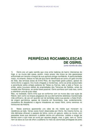 HISTÓRIAS DA ARCA DO VELHO




                    PERIPÉCIAS ROCAMBOLESCAS
                                    DE OSÍRIS.
                                                              (uma novela do cão)


1)     Osíris era um gato siamês que vivia entre ladeiras do bairro niteroiense do
Ingá, e, os muros das casas, porém, maior prazer não tirava se não aparecesse
enfronhado em lençóis e braços de sua senhora-amiga–confidente. A particularidade
maior, no entanto, estava no fato de que Osíris identificava-se como um gato oriundo
do Sião, das terrosas áreas do Entre–Rios, de requintado gosto judaico, apesar do
nome divino e egípcio. Era muito chegado a mordomias, como se ainda acostumado
a perambular pelos antigos palácios de Tebas ou Karnac, lado a lado a Faraó, ou
então, pelos luxuosos salões de propriedades dos Tetrarcas de Galiléia, antes da
invasão dos Romanos, se ainda fosse possível. Osíris sonhava com tudo isso, como
a relembrar uma de suas vidas.
Mas, na realidade, Osíris tinha que se conformar com os muros das ruas sujas de
Niterói, bem como os braços pegajosos de sua eternamente–deleitosa–transtornada
mãe artificial e, de vez em quando cair de lambidas sobre sua paixão: a Gata Kristh,
de origem germânica, apesar de inocente em Nuremberg, mas, evidentemente,
causadora de dissabores e alguns trissabores ao nosso herói, como veremos no
transcurso da história.

2)     Nesta aventura aparecerão uns cães de má índole que moravam na
residência ao lado. Várias vezes foram observadas por Osíris. Da mesma forma, os
três dálmatas olhavam o passeio do felino, como um gatuno, sobre os muros, com
passadas leves que deixavam a platéia canina em polvorosa. Latidos e ranger de
dentes eram o que mais se ouvia por aquelas plagas, mas, o gato, nem ai. Osíris
nem se dava ao luxo de olhar a azáfama no meio da cachorrada pintalgada de preto


Coelho De Moraes                                                                 10
 
