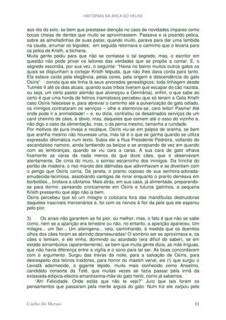 HISTÓRIAS DA ARCA DO VELHO


aos rés do solo, se bem que prestasse atenção no caso de novidades ímpares como
bocas cheias de dentes que muito se aproximassem. Passava e ia pisando pelica,
sobre as almofadinhas de suas patas; quando muito, parava para dar uma lambida
na cauda, arrumar os bigodes; em seguida retornava o caminho que o levaria para
os pelos de Kristh, a bichana.
Muita gente pediu para que não se contasse o tal segredo, mas, o escritor em
questão não pode privar os leitores das verdades que se propõe a contar. E, o
segredo escondia, por sua vez, o seguinte: “Havia no bairro muitos outros gatos os
quais se dispunham a cortejar Kristh felpuda, que não lhes dava corda para tanto.
Ela estava caída pela elegância, pelas cores, pela origem e descendência do gato
Osíris” - consta que ele tinha lá seus arvoredos genealógicos: toda linhagem desde
Tutmés II até os dias atuais, quando suas tribos tiveram que escapar do cão nazista,
ou seja, um certo pastor alemão que alvoroçou a Germânia), enfim, o que sabe ao
certo é que uma horda de felinos inamistosos percebeu que só teriam a Gata Kristh
caso Osíris falecesse e, para abreviar o caminho até a pulverização do gato odiado,
os inimigos contrataram os serviços – olhe e atemorize-se, caro leitor! Pasme! Até
onde pode ir a animalidade! – e, eu dizia, contratou os desatinados serviços de um
canil cheinho de cães, é óbvio, mas, daqueles que comem até o osso do vizinho e,
não digo o osso da alimentação, mas, o da perna mesmo, tamanha a ruindade.
Por motivos de pura inveja e recalque, Osíris viu-se em palpos de aranha, se bem
que aranha mesmo não houvesse uma, mas tal é o que se ganha quando se utiliza
expressão idiomática num texto. Subia ele a Rua Presidente Pedreira, voltando do
escandaloso namoro, ainda lambendo os beiços e se arrepiando de vez em quando
com as lembranças, quando se viu cara a caras. A sua cara de gato olhava
fixamente as caras de nada menos do que doze cães, que o observavam
atentamente. De cima do muro, o sorriso escarninho dos inimigos. Da frincha do
portão de madeira, o riso maroto dos dálmatas que adivinhavam e se divertiam com
o perigo que Osíris corria. Da janela, o pranto copioso de sua senhora-adorada-
emudecida-lacimosa, assobiando cantigas de ninar enquanto o pranto derreava em
borbotões... brotava a cântaros. Mais atrás, em sua casa, já alimentada, preparando-
se para dormir, pensando oniricamente em Osíris e futuros gatinhos, a pequena
Kristh pressentiu que algo não ia bem.
Osíris percebeu que só um milagre o colocaria fora das mandíbulas destruidoras
daqueles irascíveis mercenários e, foi com os nervos à flor da pele que ele esperou
pelo pior.

3)     Os anais não garantem se foi pior, ou melhor, mas, o fato é que não se sabe
como, nem se a aparição era terrestre ou não, no entanto, a aparição apareceu. Um
milagre... um Ser... Um alienígena... veio, caminhando, à medida que os doentios
olhos dos cães foram se abrindo desmesuradas! O sombrio ser se aproximava e, os
cães o temiam, e ele vinha, dormindo ou acordado (era difícil de saber), se em
estado sonambúlico (aparentemente), se bem que muita gente dizia, as más línguas,
que não havia diferença entre a vigília e o sono para tal ser. As boas concordavam
com o argumento. Surgiu das trevas da noite, para a salvação de Osíris, para
desrespeito dos felinos traidores, para horror do mastim venal, eis (!) que surgiu o
Leviatã adormecido, o gigante tépido, muito mais conhecido como Anselmo,
candidato consorte da Tetê, que muitas vezes se fazia passar pela irmã da
extasiada-edípica-electra-amantíssima-mãe do gato herói, como já sabemos.
    “Ah! Felicidade. Onde estás que não te vejo?” Juro que tais foram os
pensamentos que passaram pela mente arguta do gato. Num triz ele zarpou pela


Coelho De Moraes                                                                 11
 