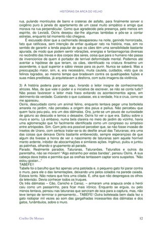 HISTÓRIAS DA ARCA DO VELHO


rua, pulando montículos de barro e crateras de asfalto, para finalmente sorver o
oxigênio puro à janela do apartamento de um casal muito simpático e amigo que
morava na rua perpendicular. Como que agradecido pela presença, pelo menos em
espírito, do Leviatã, Osíris desejou dar-lhe algumas lambidas e pôs-se a contar
estrelas, enquanto tal momento não chegava.
     É escusado dizer que a cachorrada desapareceu na noite, ganindo horrorizada,
fato que ratificava, sem intenção de enfiar qualquer rato na história, mas, sim no
sentido de garantir a lenda popular de que os cães têm uma sensibilidade bastante
apurada, de modo que podem sentir vibrações, energias e fantasmagorias diversas
no recôndito das trevas e dos corpos dos seres, coisa que para o humano não passa
de invencionice de quem é portador de terrível deformidade mental. Podemos até
aventar a hipótese de que teriam, os cães, identificado na criatura Anselmo um
ascendente, o qual superior e sábio viesse para os punir. Nunca se saberá. Mas a
preocupação maior, sim, e, era necessário, muita cautela, cuidados, visto que os
felinos logrados, ao mesmo tempo que bradavam contra os quadrúpedes fujões e
suas mães prediletas, já arquitetavam a desforra, com sutis imagens da violência.

3) A história poderia parar por aqui, livrando o leitor insigne de conhecimentos
atrozes. Mas, de que vale o poder e a iniciativa de escrever, se não se conta tudo?
Não posso favorecer o leitor mais fraco evitando os acontecimentos agros, em
detrimento da verdade. Custando o que custasse, eis a verdade, fria e crua, como se
me apareceu.
Osíris, descuidado como um animal felino, enquanto tentava pegar uma borboleta
amarela no jardim, não percebeu a origem dos psius e psilius. Não percebeu que
quem fazia psiu-psiu, era um dos dálmatas. Ora, junte-se um pouco de curiosidade
de gatuno ao descuido e temos o desastre. Osíris foi ver o que era. Saltou sobre o
muro e sorriu. Lá embaixo, numa bela clareira no meio do jardim do vizinho, havia
uma aglomeração que foi facilmente identificada como um congresso ou simpósio
entre artrópodes. Sim. Com jeito era possível perceber que, se não fosse invasão de
insetos de Urano, com certeza tratar-se-ia do desfile anual das Taturanas; era uma
das coisas que deixava Osíris bastante embevecido, sempre esperançoso de que
algum dia tivesse a honra de ver o nascimento de taturanas sem aquele horrível
manto ardente, inibidor de abocanhações e similares ações. Ingênuo, pulou e juntou
as patinhas, olhando o grupamento ali parado.
Parado. Realmente parados. Taturanas, Taturanões, Taturaltos e outros da
parentalha, não se moviam! “Algo estranho por estas bandas”, pensou Osíris. A sua
cabeça dava tratos e permitia que as orelhas tentassem captar sons suspeitos. ”Não
estou gostan...”
TABÉFE!!
Tabefe foi o barulho que fez apenas uma patolada e, o pequeno gato foi parar contra
o muro, para ele o das lamentações, deixando uns pelos colados na parede caiada.
Estava tonto. Não notara que fora uma cilada. E, olha que não despregava os olhos
da televisão. Devia conhecer todos os truques.
Os três dálmatas – Cão, Canicho e Canaz, – armaram uma arapuca onde o herói
caiu como um passarinho, para ficar mais irônico. Enquanto se erguia, ou pelo
menos tentava, pensou nas taturanas que serviram de isca para a captura, mas, não
teve tempo de terminar o pensamento... TABÉFE! Outra bofeteada bem dada fez o
gato rodopiar mil vezes ao som das gargalhadas incessantes dos dálmatas e dos
gatos, funâmbulos, sobre o muro.



Coelho De Moraes                                                                12
 