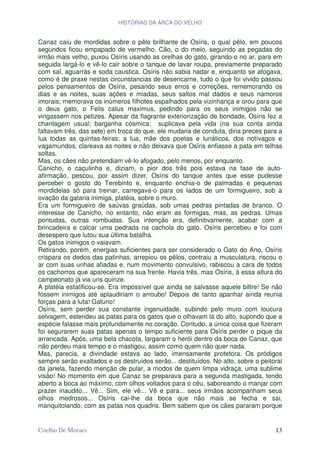 HISTÓRIAS DA ARCA DO VELHO


Canaz caiu de mordidas sobre o pêlo brilhante de Osíris, o qual pêlo, em poucos
segundos ficou empapado de vermelho. Cão, o do meio, seguindo as pegadas do
irmão mais velho, puxou Osíris usando as orelhas do gato, girando-o no ar, para em
seguida largá-lo e vê-lo cair sobre o tanque de lavar roupa, previamente preparado
com sal, aguarrás e soda caustica. Osíris não sabia nadar e, enquanto se afogava,
como é de praxe nestas circunstancias de desencarne, tudo o que foi vivido passou
pelos pensamentos de Osíris, pesando seus erros e correções, rememorando os
dias e as noites, suas ações e miadas, seus saltos mal dados e seus namoros
imorais; memorava os inúmeros filhotes espalhados pela vizinhança e orou para que
o deus gato, o Felis catus maximus, pedindo para os seus inimigos não se
vingassem nos petizes. Apesar da flagrante exteriorização de bondade, Osíris fez a
chantagem usual; barganha cósmica; suplicava pela vida (na sua conta ainda
faltavam três, das sete) em troca do que, ele mudaria de conduta, diria preces para a
lua todas as quintas-feiras; a lua, mãe dos poetas e lunáticos, dos notívagos e
vagamundos, clareava as noites e não deixava que Osíris enfiasse a pata em telhas
soltas.
Mas, os cães não pretendiam vê-lo afogado, pelo menos, por enquanto.
Canicho, o caçulinha e, diziam, o pior dos três pois estava na fase de auto-
afirmação, pescou, por assim dizer, Osíris do tanque antes que esse pudesse
perceber o gosto do Terebinto e, enquanto enchia-o de palmadas e pequenas
mordidelas só para treinar, carregava-o para os lados de um formigueiro, sob a
ovação da gataria inimiga, platéia, sobre o muro.
Era um formigueiro de saúvas graúdas, sob umas pedras pintadas de branco. O
interesse de Canicho, no entanto, não eram as formigas, mas, as pedras. Umas
pontudas, outras rombudas. Sua intenção era, definitivamente, acabar com a
brincadeira e calcar uma pedrada na cachola do gato. Osíris percebeu e foi com
desespero que lutou sua última batalha.
Os gatos inimigos o vaiavam.
Retirando, porém, energias suficientes para ser considerado o Gato do Ano, Osíris
crispara os dedos das patinhas, arrepiou os pêlos, contraiu a musculatura, riscou o
ar com suas unhas afiadas e, num movimento convulsivo, rabiscou a cara de todos
os cachorros que apareceram na sua frente. Havia três, mas Osíris, à essa altura do
campeonato já via uns quinze.
A platéia estatificou-se. Era impossível que ainda se salvasse aquele biltre! Se não
fossem inimigos até aplaudiriam o arroubo! Depois de tanto apanhar ainda reunia
forças para a luta! Gatuno!
Osíris, sem perder sua constante ingenuidade, subindo pelo muro com loucura
selvagem, estendeu as patas para os gatos que o olhavam lá do alto, supondo que a
espécie falasse mais profundamente no coração. Contudo, a única coisa que fizeram
foi segurarem suas patas apenas o tempo suficiente para Osíris perder o pique da
arrancada. Após, uma bela chacota, largaram o herói dentro da boca de Canaz, que
não perdeu mais tempo e o mastigou, assim como quem não quer nada.
Mas, parecia, a divindade estava ao lado, imensamente protetora. Os pródigos
sempre serão exaltados e os destruídos serão... destituídos. No alto, sobre o peitoral
da janela, fazendo menção de pular, a modos de quem limpa vidraça, uma sublime
visão! No momento em que Canaz se preparava para a segunda mastigada, tendo
aberto a boca ao máximo, com olhos voltados para o céu, saboreando o manjar com
prazer inaudito... Vê... Sim, ele vê... Vê e para... seus irmãos acompanham seus
olhos medrosos... Osíris cai-lhe da boca que não mais se fecha e sai,
manquitolando, com as patas nos quadris. Bem sabem que os cães pararam porque


Coelho De Moraes                                                                   13
 