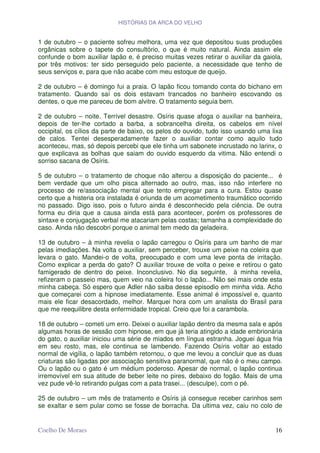 HISTÓRIAS DA ARCA DO VELHO


1 de outubro – o paciente sofreu melhora, uma vez que depositou suas produções
orgânicas sobre o tapete do consultório, o que é muito natural. Ainda assim ele
confunde o bom auxiliar lapão e, é preciso muitas vezes retirar o auxiliar da gaiola,
por três motivos: ter sido perseguido pelo paciente, a necessidade que tenho de
seus serviços e, para que não acabe com meu estoque de queijo.

2 de outubro – é domingo fui a praia. O lapão ficou tomando conta do bichano em
tratamento. Quando saí os dois estavam trancados no banheiro escovando os
dentes, o que me pareceu de bom alvitre. O tratamento seguia bem.

2 de outubro – noite. Terrível desastre. Osíris quase afoga o auxiliar na banheira,
depois de ter-lhe cortado a barba, a sobrancelha direita, os cabelos em nível
occipital, os cílios da parte de baixo, os pelos do ouvido, tudo isso usando uma lixa
de calos. Tentei desesperadamente fazer o auxiliar contar como aquilo tudo
aconteceu, mas, só depois percebi que ele tinha um sabonete incrustado no larinx, o
que explicava as bolhas que saiam do ouvido esquerdo da vitima. Não entendi o
sorriso sacana de Osíris.

5 de outubro – o tratamento de choque não alterou a disposição do paciente... é
bem verdade que um olho pisca alternado ao outro, mas, isso não interfere no
processo de re/associação mental que tento empregar para a cura. Estou quase
certo que a histeria ora instalada é oriunda de um acometimento traumático ocorrido
no passado. Digo isso, pois o futuro ainda é desconhecido pela ciência. De outra
forma eu diria que a causa ainda está para acontecer, porém os professores de
sintaxe e conjugação verbal me atacariam pelas costas; tamanha a complexidade do
caso. Ainda não descobri porque o animal tem medo da geladeira.

13 de outubro – à minha revelia o lapão carregou o Osíris para um banho de mar
pelas imediações. Na volta o auxiliar, sem perceber, trouxe um peixe na coleira que
levara o gato. Mandei-o de volta, preocupado e com uma leve ponta de irritação.
Como explicar a perda do gato? O auxiliar trouxe de volta o peixe e retirou o gato
famigerado de dentro do peixe. Inconclusivo. No dia seguinte, à minha revelia,
refizeram o passeio mas, quem veio na coleira foi o lapão... Não sei mais onde esta
minha cabeça. Só espero que Adler não saiba desse episodio em minha vida. Acho
que começarei com a hipnose imediatamente. Esse animal é impossível e, quanto
mais ele ficar desacordado, melhor. Marquei hora com um analista do Brasil para
que me reequilibre desta enfermidade tropical. Creio que foi a carambola.

18 de outubro – cometi um erro. Deixei o auxiliar lapão dentro da mesma sala e após
algumas horas de sessão com hipnose, em que já teria atingido a idade embrionária
do gato, o auxiliar iniciou uma série de miados em língua estranha. Joguei água fria
em seu rosto, mas, ele continua se lambendo. Fazendo Osíris voltar ao estado
normal de vigília, o lapão também retornou, o que me levou a concluir que as duas
criaturas são ligadas por associação sensitiva paranormal, que não é o meu campo.
Ou o lapão ou o gato é um médium poderoso. Apesar de normal, o lapão continua
irremovível em sua atitude de beber leite no pires, debaixo do fogão. Mais de uma
vez pude vê-lo retirando pulgas com a pata trasei... (desculpe), com o pé.

25 de outubro – um mês de tratamento e Osíris já consegue receber carinhos sem
se exaltar e sem pular como se fosse de borracha. Da ultima vez, caiu no colo de


Coelho De Moraes                                                                  16
 