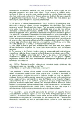 HISTÓRIAS DA ARCA DO VELHO


uma senhora moradora do andar de cima, que tricotava, e, no fim, o gato me fora
devolvido engastado em uma bonita blusa. Fiquei tentado a deixá-lo assim,
confesso. A ética, no entanto, essa maldita consciência exterior, falou muito mais
alto. Hoje porém, está muito melhor (falo do gato e não da ética). De vez em quando
dá gargalhadas insuportáveis, mas, é só. O lapão não fora mais visto. Espero que
tenha fugido, assim não preciso pagar seus honorários.

29 de outubro – trabalho incessantemente. Utilizo o método da associação livre,
desconfio e descubro alguns traumas causadores dos distúrbios. Tem fundo
puramente sexual. Sexual reprimido, talvez. Pelo que pude constatar, Osíris ama
certa gata, mas, ao mesmo tempo é obsidiado pelo amor da mãe-adotiva-
eternecida-encantadora-dramatúrgica. Sendo assim, impossibilitando de levar a
termo a relação com a mãe, por motivos óbvios de incongruência anatômico-genitais
- se bem que a mãe-obsequiosa-defensora-masturbadora não ligue para os pelos na
boca, ele se liberta sendo infiel com muitas gatas ao mesmo tempo, com o fito de
inibir o sentimento de castração que o persegue. A gata que ele ama é a sublimação
do amor. A mãe é o amor carnal inatingível. Na verdade ambos inatingíveis... Caso a
cura se faça, a tendência será alcançar a monogamia, com Kristh ou com a Mãe.
Por outro lado sei que se formou o conhecido triplexo temporal:
a) o de Édipo, quando o gato tenta manifestar seu amor pela mãe, mas, apenas
recebe palmadinhas e tapinhas nas costas: ele queria outra coisa. Isso o frustra em
demasia.
b) Em seguida o de Éradipo, tendo o gato se apaixonado pela mãe-adorada-
maravilhosa-tribúrsica desde pequeno, confundindo o amor carnal com o amor filial.
c) Por fim, Serádipo, relacionado com o futuro, ou seja, a manutenção da
descendência, coisa que só acontecera com seres da sua própria espécie,
objetivado o interesse em Kristh, numa tentativa de integridade especifica o que não
consegue como individuo.

Ah! – NOTA - Descobri o auxiliar: estava preso no guarda-roupa e disse que não
gritou que era para não incomodar os vizinhos.
Ainda não sei por qual razão contratei esta personagem.

2 de novembro – finados. Dia de finados. Os dias chuvosos, o ambiente triste,
talvez, influenciaram sobre Osíris e houve uma recaída. Um ameaço. Seu moral só
se elevou quando o auxiliar esqueceu o dedo na tomada de força da televisão,
mudando de cor em vários canais, passando em segundos do verde mais intenso
para o adorável roxo, aterrissando no azul da Prússia numa elegante voltagem.
Alexandre Volta dar-se-ia por realizado. Aproveitei o ensejo e coloquei Osíris num
processo de catarse acentuada, visando uma melhora definitiva. Acho que estava
correto. O gato parece completamente curado. Antes de devolvê-lo à sua senhora-
ama-amada-amante-cunilínguica preciso fazê-lo desistir de usar capa preta e a
ridícula mascara de Zorro que conseguiu não sei onde. Coisa do lapão.

7 de novembro – parto amanhã consciente de terminar um trabalho. Cumpri
adequadamente a missão, espero. O avião leva minha douta pessoa para a velha
Áustria e, eu mesmo levo folhas e mais folhas de um relatório importante que
apresentarei no congresso de Copenhague, no ano bissexto de 84. O lapão sumiu
novamente, mas desta vez eu o vi sumir pelo ralo da cozinha e, numa hora como



Coelho De Moraes                                                                 17
 
