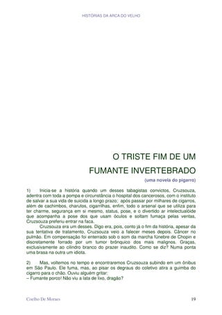 HISTÓRIAS DA ARCA DO VELHO




                                           O TRISTE FIM DE UM
                               FUMANTE INVERTEBRADO
                                                           (uma novela do pigarro)

1)     Inicia-se a história quando um desses tabagistas convictos, Cruzsouza,
adentra com toda a pompa e circunstância o hospital dos cancerosos, com o instituto
de salvar a sua vida de suicida a longo prazo; após passar por milhares de cigarros,
além de cachimbos, charutos, cigarrilhas, enfim, todo o arsenal que se utiliza para
ter charme, segurança em si mesmo, status, pose, e o divertido ar intelectualóide
que acompanha a pose dos que usam óculos e soltam fumaça pelas ventas,
Cruzsouza preferiu entrar na faca.
       Cruzsouza era um desses. Digo era, pois, conto já o fim da história, apesar da
sua tentativa de tratamento, Cruzsouza veio a falecer meses depois. Câncer no
pulmão. Em compensação foi enterrado sob o som da marcha fúnebre de Chopin e
discretamente forrado por um tumor brônquico dos mais malignos. Graças,
exclusivamente ao cilindro branco do prazer inaudito. Como se diz? Numa ponta
uma brasa na outra um idiota.

2)     Mas, voltemos no tempo e encontraremos Cruzsouza subindo em um ônibus
em São Paulo. Ele fuma, mas, ao pisar os degraus do coletivo atira a guimba do
cigarro para o chão. Ouviu alguém gritar:
– Fumante porco! Não viu a lata de lixo, dragão?



Coelho De Moraes                                                                  19
 
