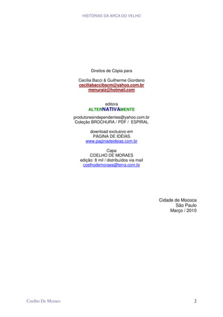 HISTÓRIAS DA ARCA DO VELHO




                            Direitos de Cópia para

                     Cecília Bacci & Guilherme Giordano
                     ceciliabaccibscm@yahoo.com.br
                           menuraiz@hotmail.com


                                editora
                          ALTERNATIVAMENTE
                   produtoresindependentes@yahoo.com.br
                    Coleção BROCHURA / PDF / ESPIRAL

                           download exclusivo em
                            PÁGINA DE IDÉIAS
                         www.paginadeideias.com.br

                                      Capa
                           COELHO DE MORAES
                      edição: 8 mil / distribuídos via mail
                       coelhodemoraes@terra.com.br




                                                              Cidade de Mococa
                                                                     São Paulo
                                                                   Março / 2010




Coelho De Moraes                                                             2
 