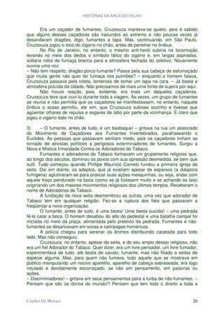 HISTÓRIAS DA ARCA DO VELHO


        Era um caçador de fumantes. Cruzsouza manteve-se quieto, pois é sabido
que alguns desses caçadores são iracundos ao extremo e não poucas vezes já
desandaram dragões, digo, fumantes a tapa. Mas, continuando, em São Paulo,
Cruzsouza jogou o toco do cigarro no chão, antes de penetrar no ônibus.
        No Rio de Janeiro, no entanto, o mesmo anti-herói subiria na locomoção
levando no meio dos dedos o símbolo fálico do cigarro e, em largas aspiradas,
soltaria rolos de fumaça branca para a atmosfera fechada do coletivo. Novamente
ouviria uma voz:
– Não tem respeito, dragão-porco-fumante? Passa pela sua cabeça de esfumaçado
que muita gente não quer ter fumaça nos pulmões? – enquanto o homem falava,
Cruzsouza passava pela roleta, temeroso de tomar um tapa na cara. – Já basta a
atmosfera poluída da cidade. Não precisamos de mais uma fonte de sujeira por aqui.
        Não houve reação, pois, evidente, era mais um daqueles caçadores.
Cruzsouza teve que ouvi-lo durante toda a viagem. Às vezes, um grupo de fumantes
se reunia e não permitia que os caçadores se manifestassem, no entanto, naquele
ônibus o acaso permitiu, ele sim, que Cruzsouza subisse sozinho e tivesse que
agüentar olhares de repulsa e esgares de ódio por parte da vizinhança. É claro que
jogou o cigarro todo no chão.

3)      – O fumante, antes de tudo, é um basbaque! – gritava na rua um associado
do Movimento de Caçadores aos Fumantes Invertebrados, parafraseando o
Euclides. As pessoas que passavam sentiam medo, pois os caçadores tinham se
tornado de ativistas políticos a perigosos exterminadores de fumantes. Surgiu a
Nova e Mística Irmandade Contra os Adoradores do Tabaco.
        Fumantes e adoradores do Tabaco formavam um grupamento religioso que,
ao longo dos séculos, dominou os povos com sua opressão desmedida, se bem que
sutil. Tudo começou quando Phillipe Maurício Camelo fundou a primeira igreja da
seita. Daí em diante, os adeptos, que já existiam apesar de esparsos (a diáspora
fumígena) aglutinaram-se para praticar suas ações mesquinhas, ou seja, andar com
aquele troço pendurado na boca (como se já fizessem muito e se achando os tais)
originando um dos maiores movimentos religiosos dos últimos tempos. Receberam o
nome de Adoradores do Tabaco.
        A fundação da nova seita desmembrou as outras, uma vez que adorador de
Tabaco tem em qualquer religião. Fez-se a ruptura dos fiéis que passaram a
freqüentar a nova organização.
        O fumante, antes de tudo, é uma besta! Uma besta suicida! – uma pedrada
fê-lo calar a boca. O homem desabou do alto do pedestal e uma batalha campal foi
iniciada no meio da praça, alimentada pelo pretexto da pedrada. Fumantes e não-
fumantes se desancavam em sovas e catiripapos homéricos.
        A polícia chegou para serenar os ânimos distribuindo cacetada para todo
lado. Mas não conseguiu.
        Cruzsouza, no entanto, apesar da seita, e do seu amplo desejo religioso, não
era um fiel Adorador do Tabaco. Quer dizer, era um livre pensador, um livre fumador,
experimentava de tudo, até bosta de cavalo; fumante, mas não filiado a seitas de
espécie alguma. Mas, para quem não fumava, todo aquele que se mostrava em
público manipulando um nocivo aparelho, aparelho de cabeça esbraseada, era logo
rotulado e devidamente escorraçado, se não em pensamento, em palavras ou
ações.
– Discriminadores! – gritava em seus pensamentos para a turba de não-fumantes. –
Pensam que são os donos do mundo!? Pensam que tem todo o direito a toda a


Coelho De Moraes                                                                 20
 
