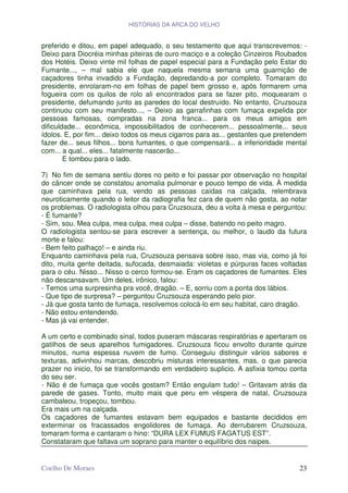 HISTÓRIAS DA ARCA DO VELHO


preferido e ditou, em papel adequado, o seu testamento que aqui transcrevemos: -
Deixo para Diocréia minhas piteiras de ouro maciço e a coleção Cinzeiros Roubados
dos Hotéis. Deixo vinte mil folhas de papel especial para a Fundação pelo Estar do
Fumante..., – mal sabia ele que naquela mesma semana uma guarnição de
caçadores tinha invadido a Fundação, depredando-a por completo. Tomaram do
presidente, enrolaram-no em folhas de papel bem grosso e, após formarem uma
fogueira com os quilos de rolo ali encontrados para se fazer pito, moquearam o
presidente, defumando junto as paredes do local destruído. No entanto, Cruzsouza
continuou com seu manifesto..., – Deixo as garrafinhas com fumaça expelida por
pessoas famosas, compradas na zona franca... para os meus amigos em
dificuldade... econômica, impossibilitados de conhecerem... pessoalmente... seus
ídolos. E, por fim... deixo todos os meus cigarros para as... gestantes que pretendem
fazer de... seus filhos... bons fumantes, o que compensará... a inferioridade mental
com... a qual... eles... fatalmente nascerão...
        E tombou para o lado.

7) No fim de semana sentiu dores no peito e foi passar por observação no hospital
do câncer onde se constatou anomalia pulmonar e pouco tempo de vida. À medida
que caminhava pela rua, vendo as pessoas caídas na calçada, relembrava
neuroticamente quando o leitor da radiografia fez cara de quem não gosta, ao notar
os problemas. O radiologista olhou para Cruzsouza, deu a volta à mesa e perguntou:
- É fumante?
- Sim, sou. Mea culpa, mea culpa, mea culpa – disse, batendo no peito magro.
O radiologista sentou-se para escrever a sentença, ou melhor, o laudo da futura
morte e falou:
- Bem feito palhaço! – e ainda riu.
Enquanto caminhava pela rua, Cruzsouza pensava sobre isso, mas via, como já foi
dito, muita gente deitada, sufocada, desmaiada: violetas e púrpuras faces voltadas
para o céu. Nisso... Nisso o cerco formou-se. Eram os caçadores de fumantes. Eles
não descansavam. Um deles, irônico, falou:
- Temos uma surpresinha pra você, dragão. – E, sorriu com a ponta dos lábios.
- Que tipo de surpresa? – perguntou Cruzsouza esperando pelo pior.
- Já que gosta tanto de fumaça, resolvemos colocá-lo em seu habitat, caro dragão.
- Não estou entendendo.
- Mas já vai entender.

A um certo e combinado sinal, todos puseram máscaras respiratórias e apertaram os
gatilhos de seus aparelhos fumigadores. Cruzsouza ficou envolto durante quinze
minutos, numa espessa nuvem de fumo. Conseguiu distinguir vários sabores e
texturas, adivinhou marcas, descobriu misturas interessantes, mas, o que parecia
prazer no inicio, foi se transformando em verdadeiro suplicio. A asfixia tomou conta
do seu ser.
- Não é de fumaça que vocês gostam? Então engulam tudo! – Gritavam atrás da
parede de gases. Tonto, muito mais que peru em véspera de natal, Cruzsouza
cambaleou, tropeçou, tombou.
Era mais um na calçada.
Os caçadores de fumantes estavam bem equipados e bastante decididos em
exterminar os fracassados engolidores de fumaça. Ao derrubarem Cruzsouza,
tomaram forma e cantaram o hino: “DURA LEX FUMUS FAGATUS EST”.
Constataram que faltava um soprano para manter o equilíbrio dos naipes.


Coelho De Moraes                                                                  23
 
