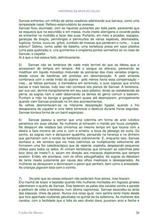 HISTÓRIAS DA ARCA DO VELHO


Sanvae enfrentou um milhão de seres voadores adentrando sua barraca, como uma
tempestade nasal. Reflexo esternutatório às avessas.
Sanvae ficou alucinado, com as riquezas pululantes por toda parte, parecendo que
se esquecia que na escuridão e em massa, muito inseto alienígena e covarde podia
se entranhar na multidão e fazer das suas. Portanto, em meio a picadas, sopapos,
garatujas de braços, pernilongos e pernicurtos de várias espécies, desmaiados,
fugitivos, tontos, ouviu-se gritos, zumbido de moscas que perderam o rumo... o que
sobrou? Sobrou, como saldo da batalha, uma kertetszia presa em saco plástico
(uma pata quebrada) e, uns quinhentos e cinqüenta pontos vermelhos só no rosto de
Sanvae, o caçador.
Ai é que o mal estava feito, definitivamente.

5)     Sanvae não se lembrava de nada mais terrível do que as febres que o
acossavam de tempos em tempos. Até o sangue se alterava, parecendo se
modificar em líquido movediço misturado às porcarias das mais variadas origens,
desde cocos de bactérias até protistas em decomposição. A pele amarela
combinava com o verde limão do pijama - pelo menos havia essa compensação –
mas... as febres pontuais, a tremedeira em terremoto, o suor copioso que enchia
bacias e mais bacias, tudo isso não constava dos planos de Sanvae. A kertetszia,
por sua vez, dormia tranqüilamente em seu saco plástico, tendo se restabelecido da
perna; as sogras riam a valer observando os dentes do genro comum a baterem.
Punham a mão na barriga e gargalhavam quase até desmaiarem, principalmente
quando viam Sanvae prostrado no fim dos acontecimentos.
As velhas desmontavam-se na hilariante desopilação figadal, quando o frio
desaparecia do caçador e uma febre torrencial o destruía durante horas seguidas.
Sanvae tomava forma de um barril esponjoso.

6)     Sanvae passou a sonhar que uma cobrinha em forma de anel rubídico
penetrava em suas células. As mulheres já tomavam o marido por louco completo.
No desjejum ele relatava tais onirismos ao mesmo tempo em que tocava com a
destra a face morena de uma e, com a sinistra, a boca de pêssego da outra. Do
sonho, as sogras riam e dançavam quadrilha, pensando na herança e no dinheiro
que ganhariam com a venda da kertetszia sobrevivente. E, enquanto isso, Sanvae
sonhava e, ele contava que via mais cobrinhas se multiplicando velozmente até
formarem uma flor caleidoscópica que de repente, explodia, despejando pequenos
ofídios para todos os lados. Aí vinham kertetszias que tomavam as cobrinhas pelo
bico (bico de inseto?) e, saíam em direção aos macacos displicentes que sempre
existem. Então, ele acordava, com os olhos esbugalhados. As sogras se debatiam
de tanta risada justamente por causa dos olhos medrosos e desesperados. As
mulheres se abraçavam e dominavam o pavor que sentiam, bem como a ansiedade.
As crianças jogavam bola com o vizinho.


7)     Do jeito que as coisas estavam não poderiam ficar piores, mas ficaram.
Era manhã de torpor e lassidão quando três mulheres montadas em fogosos ginetes
adentraram o quarto de Sanvae. Elas bateram as patas dos cavalos contra a parede
e pediram de volta a kertetszia, num idioma caprichoso. Sanvae escondeu-se atrás
das esposas, cheio de pavor. Nunca vira coisa igual, nem sentira tanto medo desde
que fora apanhado roubando jabuticaba no quintal da tia solteirona. As mulheres dos
cavalos, com a facilidade que a falta do seio direito dava, puxaram arco e flecha e


Coelho De Moraes                                                                26
 