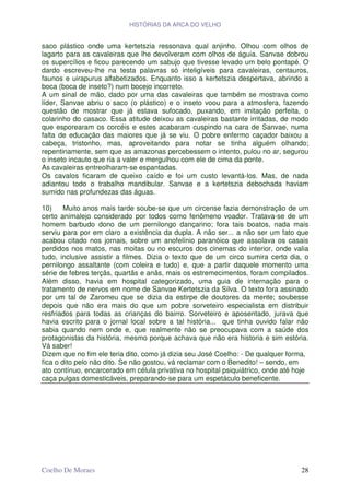 HISTÓRIAS DA ARCA DO VELHO


saco plástico onde uma kertetszia ressonava qual anjinho. Olhou com olhos de
lagarto para as cavaleiras que lhe devolveram com olhos de águia. Sanvae dobrou
os supercílios e ficou parecendo um sabujo que tivesse levado um belo pontapé. O
dardo escreveu-lhe na testa palavras só inteligíveis para cavaleiras, centauros,
faunos e uirapurus alfabetizados. Enquanto isso a kertetszia despertava, abrindo a
boca (boca de inseto?) num bocejo incorreto.
A um sinal de mão, dado por uma das cavaleiras que também se mostrava como
líder, Sanvae abriu o saco (o plástico) e o inseto voou para a atmosfera, fazendo
questão de mostrar que já estava sufocado, puxando, em imitação perfeita, o
colarinho do casaco. Essa atitude deixou as cavaleiras bastante irritadas, de modo
que esporearam os corcéis e estes acabaram cuspindo na cara de Sanvae, numa
falta de educação das maiores que já se viu. O pobre enfermo caçador baixou a
cabeça, tristonho, mas, aproveitando para notar se tinha alguém olhando;
repentinamente, sem que as amazonas percebessem o intento, pulou no ar, segurou
o inseto incauto que ria a valer e mergulhou com ele de cima da ponte.
As cavaleiras entreolharam-se espantadas.
Os cavalos ficaram de queixo caído e foi um custo levantá-los. Mas, de nada
adiantou todo o trabalho mandibular. Sanvae e a kertetszia debochada haviam
sumido nas profundezas das águas.

10)     Muito anos mais tarde soube-se que um circense fazia demonstração de um
certo animalejo considerado por todos como fenômeno voador. Tratava-se de um
homem barbudo dono de um pernilongo dançarino; fora tais boatos, nada mais
serviu para por em claro a existência da dupla. A não ser... a não ser um fato que
acabou citado nos jornais, sobre um anofelínio paranóico que assolava os casais
perdidos nos matos, nas moitas ou no escuros dos cinemas do interior, onde valia
tudo, inclusive assistir a filmes. Dizia o texto que de um circo sumira certo dia, o
pernilongo assaltante (com coleira e tudo) e, que a partir daquele momento uma
série de febres terçãs, quartãs e anãs, mais os estremecimentos, foram compilados.
Além disso, havia em hospital categorizado, uma guia de internação para o
tratamento de nervos em nome de Sanvae Kertetszia da Silva. O texto fora assinado
por um tal de Zaromeu que se dizia da estirpe de doutores da mente; soubesse
depois que não era mais do que um pobre sorveteiro especialista em distribuir
resfriados para todas as crianças do bairro. Sorveteiro e aposentado, jurava que
havia escrito para o jornal local sobre a tal história... que tinha ouvido falar não
sabia quando nem onde e, que realmente não se preocupava com a saúde dos
protagonistas da história, mesmo porque achava que não era historia e sim estória.
Vá saber!
Dizem que no fim ele teria dito, como já dizia seu José Coelho: - De qualquer forma,
fica o dito pelo não dito. Se não gostou, vá reclamar com o Benedito! – sendo, em
ato contínuo, encarcerado em célula privativa no hospital psiquiátrico, onde até hoje
caça pulgas domesticáveis, preparando-se para um espetáculo beneficente.




Coelho De Moraes                                                                  28
 