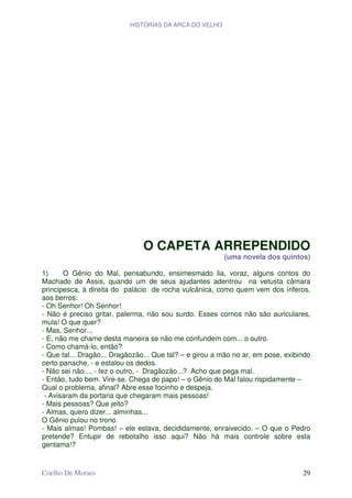 HISTÓRIAS DA ARCA DO VELHO




                                O CAPETA ARREPENDIDO
                                                         (uma novela dos quintos)

1)     O Gênio do Mal, pensabundo, ensimesmado lia, voraz, alguns contos do
Machado de Assis, quando um de seus ajudantes adentrou na vetusta câmara
principesca, à direita do palácio de rocha vulcânica, como quem vem dos ínferos,
aos berros:
- Oh Senhor! Oh Senhor!
- Não é preciso gritar, palerma, não sou surdo. Esses cornos não são auriculares,
mula! O que quer?
- Mas, Senhor...
- E, não me chame desta maneira se não me confundem com... o outro.
- Como chamá-lo, então?
- Que tal... Dragão... Dragãozão... Que tal? – e girou a mão no ar, em pose, exibindo
certo panache, - e estalou os dedos.
- Não sei não..., - fez o outro, - Dragãozão...? Acho que pega mal.
- Então, tudo bem. Vire-se. Chega de papo! – o Gênio do Mal falou rispidamente –
Qual o problema, afinal? Abre esse focinho e despeja.
 - Avisaram da portaria que chegaram mais pessoas!
- Mais pessoas? Que jeito?
- Almas, quero dizer... alminhas...
O Gênio pulou no trono.
- Mais almas! Pombas! – ele estava, decididamente, enraivecido. – O que o Pedro
pretende? Entupir de rebotalho isso aqui? Não há mais controle sobre esta
gentama!?


Coelho De Moraes                                                                  29
 