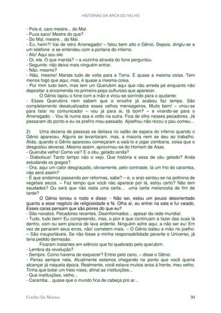 HISTÓRIAS DA ARCA DO VELHO


- Pois é, caro mestre... do Mal.
- Puxa saco! Mestre do que?
- Do Mal, mestre... do Mal.
- Eu, heim?! Vai de retro Arrenegado! – falou bem alto o Gênio. Depois, dirigiu-se a
um telefone e se entendeu com a portaria do inferno.
- Alo! Aqui sou ele.
- Oi, ele. O que manda? – a vozinha através do fone perguntou.
- Seguinte: não deixa mais ninguém entrar.
- Não, mesmo?
- Não, mesmo! Manda tudo de volta para a Terra. É quase a mesma coisa. Tem
menos fogo que aqui, mas, é quase a mesma coisa.
- Por mim tudo bem, mas tem um Querubim aqui que não arreda pé enquanto não
depositar a encomenda no primeiro poço sulfuroso que aparecer.
        O Gênio tapou o fone com a mão e virou-se sorrindo para o ajudante:
- Esses Querubins nem sabem que o enxofre já acabou faz tempo. São
completamente desatualizados esses velhos mensageiros. Muito bem! – virou-se
para falar no comunicador – vou já para ai, tá bom? – e virando-se para o
Arrenegado: - Vou lá numa asa e volto na outra. Fica de olho nesses pecadores. Já
passaram do ponto e eu os prefiro mau-passado. Ajoelhou não rezou o pau comeu...

2)     Uma dezena de pessoas se deitava no salão de espera do inferno quando o
Gênio apareceu. Alguns se levantaram, mas, a maioria nem se deu ao trabalho.
Aliás, quando o Gênio apareceu começaram a vaiá-lo e jogar zombaria, coisa que o
desgostou deveras. Mesmo assim, aproximou-se do Homem de Asas.
- Queruba velho! Como vai? E o céu, gelado ainda?
- Diabolous! Tanto tempo não o vejo. Que história e essa de céu gelado? Anda
estudando os gregos?
- Ora, aqui um calor desgraçado, obviamente, pelo contraste, lá um frio do caramba,
não será assim?
- É que andamos passando por reformas, sabe? – e, o anjo sentou-se na poltrona de
vegetais secos. – Faz tempo que você não aparece por lá, estou certo? Não tem
saudades? Ou será que não resta uma certa... uma certa melancolia de fim de
tarde?
       O Gênio torceu o rosto e disse: - Não sei, estou um pouco desorientado
quanto a esse negócio de religiosidade e fé. Olha aí, eu entrei na sala e fui vaiado.
Esses caras pensam que são piores do que eu?
- São novatos. Pecadores recentes. Desinformados... apesar da rede mundial.
- Tudo, tudo bem! Eu compreendo, mas, o pior é que continuam a fazer das suas lá
dentro, com ou sem piscina de lava ardente. Ninguém sofre aqui, a não ser eu! Em
vez de penarem seus erros, não! cometem mais. – O Gênio bateu a mão no joelho:
– São insuportáveis. Se não fosse a minha responsabilidade perante o Universo, já
teria pedido demissão.
       Ficaram instantes em silêncio que foi quebrado pelo querubim.
- Lembra da revolução?
- Sempre. Como haveria de esquecer? Entrei pelo cano, – disse o Gênio.
- Penso sempre nela. Atualmente estamos chegando no ponto que você queria
alcançar já naquela época. Realmente, você estava muitos anos à frente, meu velho.
Tinha que botar um freio nisso, afinal as instituições...
- Que instituições, velho...
- Caramba... quase que o mundo fica de cabeça pro ar...


Coelho De Moraes                                                                  30
 