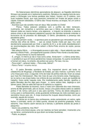 HISTÓRIAS DA ARCA DO VELHO


       Os Satananases (demônios apreciadores de abacaxi), as Sapatãs (demônios
fêmeas cujo pecado era o lesbianismo explícito), Belzebus (os capetas bois-da-cara-
preta) e Anhangás (uns bichos perdidos dos índios), fizeram um Ó coletivo, com
suas ovaladas bocas, que mais pareciam cantantes em finales de peças corais a
capela. Estavam desolados. O Gênio das Trevas levantou os braços, fez um corte e
pediu calma.
- Acontece que não acredito mais em deus. Não acredito no Chefe!
       Piorou. Todos estavam solidários com o conflito do líder; tentavam,
inutilmente, dar conselhos e caminhos para que o Gênio se posicionasse, mas,
falavam todos ao mesmo tempo, uma algaravia, e ninguém se entendia; a caverna
estava cheia e até terráqueos palpiteiros queriam dar opiniões tentando entender a
burocracia do tal processo da abdicação. O Gênio, percebendo a presença dos
pecadores gritou:
- Mas, não pensem vocês, – e apontava para os pecadores que retrocediam com as
chamas dos olhos do Gênio, – que as coisas ficarão moles por aqui. Exu será
devidamente assessorado por Ariel, o espírito do Ar e, ai de vocês desobedecerem
as recomendações dos dois. Eles soltam o Bicho-Preto encima de vocês, porcos
azedos!
- Não adianta Gênio... – o Arrenegado puxava-o pelo rabo, – fiquei sabendo que eles
adoram o Bicho-Preto... principalmente quando o Bicho-Preto morde a bunda deles.
       Pausa imensa no recinto baforento.
- É, amigos. O inferno já não é mais como antes. Ainda bem! – o Gênio ainda falou,
– o problema é que em breve perderemos nossas conquistas. Eu queria transformar
o homem em deus, no entanto, ele prefere ser porco. Por isso, me vou.
- Para onde? – gritaram todos, – Para onde, Gênio?
- Para a Terra! – e sumiu na luz.

4)     O padre Benedes acordara cedo. Era impossível dormir até tarde na
cidadezinha de Muganga, a Nordeste do Estado, por dois motivos: o primeiro: tinha
uma missa para rezar, e segundo: tinha de tratar de política todo dia. Eram as coisas
que mais lhe interessavam. Mas não mais do que uma terceira coisa. Espreguiçou-
se na cama e seu braço bateu nos ombros de sua secretária, a qual, por questão de
trabalho, fizera serão naquela noite. Ela imediatamente pediu benção, ajoelhou e
padre Benedes deu-lhe algo para chupar, e, como estava teso, aspergiu-a com
sêmen santo. Não se sabe até hoje se foi epifania ou orgasmo.
       Padre Benedes se levantou, lavou o rosto com sabonete dos mais cheirosos,
aroma de Mel glicerinado, pôs os óculos, lançou uma pasta oleosa sobre os cabelos
pretos nº 32, tomou café puro e saiu para sacristia. Tomou da estola adequada e
rumou para o confessionário, ainda guardando lembranças da noite exemplar que a
secretária trouxe para ele. A moça ensinara-lhe truques desconhecidos, como por
exemplo, aquele do número.
       Ao sentar-se no banco dos confessores, ainda cantarolando um salmo, após
fechar o cortinado, sentiu um hálito quente, através da janelinha gradeada. Achou
estranho, mas mesmo assim benzeu-se e benzeu o penitente através da janela e
perguntou:
- Qual o seu problema, meu filho?
       Após uma breve pausa, uma voz resolveu se fazer perceber, mostrando uma
cor de tenor, contrariamente ao que dizem as lendas faustianas.
- Padre, eu pequei.



Coelho De Moraes                                                                  32
 
