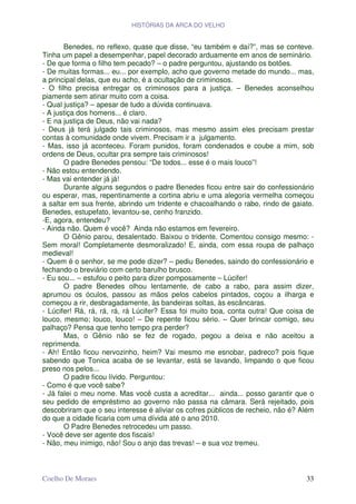 HISTÓRIAS DA ARCA DO VELHO


       Benedes, no reflexo, quase que disse, “eu também e daí?”, mas se conteve.
Tinha um papel a desempenhar, papel decorado arduamente em anos de seminário.
- De que forma o filho tem pecado? – o padre perguntou, ajustando os botões.
- De muitas formas... eu... por exemplo, acho que governo metade do mundo... mas,
a principal delas, que eu acho, é a ocultação de criminosos.
- O filho precisa entregar os criminosos para a justiça. – Benedes aconselhou
piamente sem atinar muito com a coisa.
- Qual justiça? – apesar de tudo a dúvida continuava.
- A justiça dos homens... é claro.
- E na justiça de Deus, não vai nada?
- Deus já terá julgado tais criminosos, mas mesmo assim eles precisam prestar
contas à comunidade onde vivem. Precisam ir a julgamento.
- Mas, isso já aconteceu. Foram punidos, foram condenados e coube a mim, sob
ordens de Deus, ocultar pra sempre tais criminosos!
       O padre Benedes pensou: “De todos... esse é o mais louco”!
- Não estou entendendo.
- Mas vai entender já já!
       Durante alguns segundos o padre Benedes ficou entre sair do confessionário
ou esperar, mas, repentinamente a cortina abriu e uma alegoria vermelha começou
a saltar em sua frente, abrindo um tridente e chacoalhando o rabo, rindo de gaiato.
Benedes, estupefato, levantou-se, cenho franzido.
-E, agora, entendeu?
- Ainda não. Quem é você? Ainda não estamos em fevereiro.
       O Gênio parou, desalentado. Baixou o tridente. Comentou consigo mesmo: -
Sem moral! Completamente desmoralizado! E, ainda, com essa roupa de palhaço
medieval!
- Quem é o senhor, se me pode dizer? – pediu Benedes, saindo do confessionário e
fechando o breviário com certo barulho brusco.
- Eu sou... – estufou o peito para dizer pomposamente – Lúcifer!
       O padre Benedes olhou lentamente, de cabo a rabo, para assim dizer,
aprumou os óculos, passou as mãos pelos cabelos pintados, coçou a ilharga e
começou a rir, desbragadamente, às bandeiras soltas, às escâncaras.
- Lúcifer! Rá, rá, rá, rá, rá Lúcifer? Essa foi muito boa, conta outra! Que coisa de
louco, mesmo; louco, louco! – De repente ficou sério. – Quer brincar comigo, seu
palhaço? Pensa que tenho tempo pra perder?
       Mas, o Gênio não se fez de rogado, pegou a deixa e não aceitou a
reprimenda.
- Ah! Então ficou nervozinho, heim? Vai mesmo me esnobar, padreco? pois fique
sabendo que Tonica acaba de se levantar, está se lavando, limpando o que ficou
preso nos pelos...
       O padre ficou lívido. Perguntou:
- Como é que você sabe?
- Já falei o meu nome. Mas você custa a acreditar... ainda... posso garantir que o
seu pedido de empréstimo ao governo não passa na câmara. Será rejeitado, pois
descobriram que o seu interesse é aliviar os cofres públicos de recheio, não é? Além
do que a cidade ficaria com uma dívida até o ano 2010.
       O Padre Benedes retrocedeu um passo.
- Você deve ser agente dos fiscais!
- Não, meu inimigo, não! Sou o anjo das trevas! – e sua voz tremeu.



Coelho De Moraes                                                                 33
 