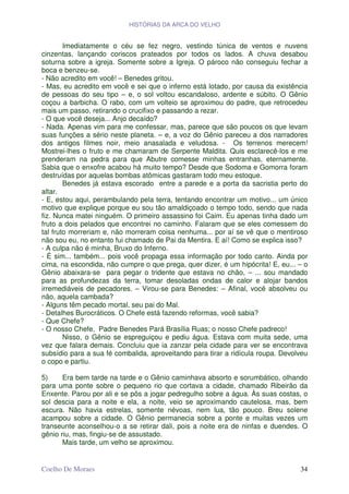 HISTÓRIAS DA ARCA DO VELHO


        Imediatamente o céu se fez negro, vestindo túnica de ventos e nuvens
cinzentas, lançando coriscos prateados por todos os lados. A chuva desabou
soturna sobre a igreja. Somente sobre a Igreja. O pároco não conseguiu fechar a
boca e benzeu-se.
- Não acredito em você! – Benedes gritou.
- Mas, eu acredito em você e sei que o inferno está lotado, por causa da existência
de pessoas do seu tipo – e, o sol voltou escandaloso, ardente e súbito. O Gênio
coçou a barbicha. O rabo, com um volteio se aproximou do padre, que retrocedeu
mais um passo, retirando o crucifixo e passando a rezar.
- O que você deseja... Anjo decaído?
- Nada. Apenas vim para me confessar, mas, parece que são poucos os que levam
suas funções a sério neste planeta. – e, a voz do Gênio pareceu a dos narradores
dos antigos filmes noir, meio anasalada e veludosa. - Os terrenos merecem!
Mostrei-lhes o fruto e me chamaram de Serpente Maldita. Quis esclarecê-los e me
prenderam na pedra para que Abutre comesse minhas entranhas, eternamente.
Sabia que o enxofre acabou há muito tempo? Desde que Sodoma e Gomorra foram
destruídas por aquelas bombas atômicas gastaram todo meu estoque.
        Benedes já estava escorado entre a parede e a porta da sacristia perto do
altar.
- E, estou aqui, perambulando pela terra, tentando encontrar um motivo... um único
motivo que explique porque eu sou tão amaldiçoado o tempo todo, sendo que nada
fiz. Nunca matei ninguém. O primeiro assassino foi Caim. Eu apenas tinha dado um
fruto a dois pelados que encontrei no caminho. Falaram que se eles comessem do
tal fruto morreriam e, não morreram coisa nenhuma... por aí se vê que o mentiroso
não sou eu, no entanto fui chamado de Pai da Mentira. E aí! Como se explica isso?
- A culpa não é minha, Bruxo do Inferno.
- É sim... também... pois você propaga essa informação por todo canto. Ainda por
cima, na escondida, não cumpre o que prega, quer dizer, é um hipócrita! E, eu... – o
Gênio abaixara-se para pegar o tridente que estava no chão, – ... sou mandado
para as profundezas da terra, tomar desoladas ondas de calor e alojar bandos
irremediáveis de pecadores. – Virou-se para Benedes: – Afinal, você absolveu ou
não, aquela cambada?
- Alguns têm pecado mortal, seu pai do Mal.
- Detalhes Burocráticos. O Chefe está fazendo reformas, você sabia?
- Que Chefe?
- O nosso Chefe, Padre Benedes Pará Brasília Ruas; o nosso Chefe padreco!
        Nisso, o Gênio se espreguiçou e pediu água. Estava com muita sede, uma
vez que falara demais. Concluiu que ia zanzar pela cidade para ver se encontrava
subsídio para a sua fé combalida, aproveitando para tirar a ridícula roupa. Devolveu
o copo e partiu.

5)     Era bem tarde na tarde e o Gênio caminhava absorto e sorumbático, olhando
para uma ponte sobre o pequeno rio que cortava a cidade, chamado Ribeirão da
Enxente. Parou por ali e se pôs a jogar pedregulho sobre a água. Às suas costas, o
sol descia para a noite e ela, a noite, veio se aproximando cautelosa, mas, bem
escura. Não havia estrelas, somente névoas, nem lua, tão pouco. Breu solene
acampou sobre a cidade. O Gênio permanecia sobre a ponte e muitas vezes um
transeunte aconselhou-o a se retirar dali, pois a noite era de ninfas e duendes. O
gênio riu, mas, fingiu-se de assustado.
       Mais tarde, um velho se aproximou.


Coelho De Moraes                                                                 34
 