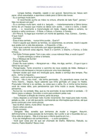 HISTÓRIAS DA ARCA DO VELHO


        Longas barbas, chapelão, cajado e voz gutural. Aproximou-se; falava sem
parar, olhos assustados, e apontava o dedo para o Gênio das trevas:
- Eu o conheço muito bem.
        O reconhecido punha as mãos na cintura, olhando de lado.“Epa!”, pensou “
Não me deixam em paz!”
- Eu o conheço muito bem, você é o beiçudo... – instantaneamente o Gênio tomou
forma de um macaco que mostra os lábios com acinte, – você é o bicho, o bode-
preto... – e, novamente a transmutação em bode, mágica rápida e certeira, no
entanto o velho continuou: - O Bute, o Cafuzo, o Caneco, o Caneta...
- Eh! Péra lá. Ta legal que inventem um monte de apelidos, mas, Caneco... Caneta...
O que mais?
- Canheta!
- Essa é boa canheta... nunca tinha ouvido... Qual é?
- Você é aquele que destrói as famílias, os casamentos, os amores. Você é aquele
que acaba com a vida das pessoas... o Esquerdo, o Cão...
 - Acho que o senhor me confundiu com algum bandido por aí...
- Não, não confundi coisa alguma. Você é o Canhim, o Diacho, o Futrico, o Grão
tinhoso...
- Tai! Grão-Tinhoso gostei: Tem o seu valor, a sua nobreza! Mas, e você é quem?
        O outro começou a retirar a fantasia.
- Sou o Moleque de Surrão!
- Primo do Pererê.
- Exato! Às suas ordens. – Abraçaram-se. – Mas, me diga, senhor... O que é que o
Gênio faz por aqui?
- Peregrinação. Tento encontrar o caminho da nova costela de Adão. Abdiquei o
meu trono sub-terráqueo e me pus a procurar uma nova ideologia.
- Sempre soube que você era revolução pura, desde o começo dos tempos. Pau
puro... lenha na fogueira...
- Como... você nunca foi lá para baixo?
- Nunca... não é meu nível... não tenho permissão... Eu perambulo nesse nível de
Terra mesmo... Depois, fiquei sabendo que tinha ganhado um cargo no Hades.
Procurador Infernal e os cambáu, ou coisa que o valha. Eu e minha turma tiramos
você da nossa idéia, pois pensávamos que tinha traído a causa. Aburguesou,
pensamos...
- Nunca traí, na verdade. Mas, que eu me acomodei, lá isso também é verdade. – O
Gênio coçou a cabeça. Convidou o outro para andarem pelas ruas.
        Tomaram a direção do cinema, perto da praça.
– Estou disposto a corromper todo mundo novamente. Dar maçã para todo mundo,
pelado ou não, e ver até que ponto, conhecendo as informações que temos, até que
ponto continuam viver como porcos.
- Isso tá difícil, Gênio, muito difícil. Vai por mim.
- Quero voltar pra ativa.
- Conte conosco.
- Obrigado. Mas, acredito que tenhamos de mudar a imagem. Assumir,
definitivamente a nossa posição de iluminados. Ser Lúcifer e ser o Guardião da Luz.
Uma volta às origens... Não é à toa que o inferno queima em luz...
- A luz da inteligência e do conhecimento... – o outro completou.
- Você quer coisa pior do que ser chamado de Dialho, Mafarrico, Rabudo, ou
mesmo, Pedro-Botelho? Baixo nível.



Coelho De Moraes                                                                35
 