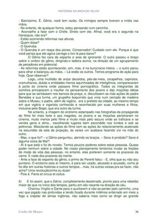 HISTÓRIAS DA ARCA DO VELHO


- Baixíssimo. É, Gênio, você tem razão. Os inimigos sempre tiveram a mídia nas
mãos.
- No entanto, de qualquer forma, estou pensando num caminho.
- Aconselho a falar com o Chefe. Direto com ele. Afinal, você era o segundo na
hierarquia, não era?
- Estão ocorrendo reformas nas alturas.
- Quem disse?
- O Queruba.
- O Queruba é um reaça dos piores. Conservador! Cuidado com ele. Porque é que
você pensa que ele agora carrega o lixo lá para baixo?
        O Gênio fez cara de espanto e ares de ignorante. O outro passou o braço
sobre o ombro do gênio, dirigindo-o ladeira acima, na direção de um agrupamento
de pecadores em potencial.
- As reformas estão acontecendo, sim, mas, é na burocracia inteira. – o outro parou
para olhar e balançou as mãos. – Lá estão os outros. Temos programa de ação para
hoje. Quer observar?
        Logo, uma multidão de anjos decaídos, pés-de-meia, zarapelhos, capirotos,
cramulhanos, dubás e entidades menos aquinhoadas de inteligência, compareceram
à porta do cinema onde passava filme pornográfico. Todos os integrantes da
comitiva principiaram a insuflar no pensamento dos jovens e das moçoilas idéias
para que se sentassem nos bancos da praça, e, discutissem as más ações do padre
Benedes e sua turma, um grupelho boquirroto que vivia num cercado de madeira
sobre o Museu; o padre, além de vigário, era o prefeito da cidade, ao mesmo tempo
em que vigário e vigarista conhecido e reconhecido por suas mulheres e filhos,
inclusive pelo Bispo, que era outro da turma.
        No entanto, a imagem do erotismo estampado nas fotografias da propaganda
do filme foi mais forte e aos magotes, os jovens e as moçoilas penetraram no
cinema, muito menos pelo filme e muito mais pelo escuro onde se traficava e se
vendia gene e alma... escolhendo lugares bem escondido nos fundos e sob as
poltronas. Mesclando as ações do filme com as ações do relacionamento acalorado
na escuridão da sala de projeção, às vezes um acabava fazendo xixi na mão do
outro.
- Mas, o que foi? – o Gênio perguntou, abrindo os braços. – Sexo é proibido? Sexo é
alguma coisa de Mal?
- Aí é que está o fio do novelo. Temos poucos poderes sobre estas pessoas. Quase
poder nenhum sobre a cidade. No nosso planejamento tentamos mudar as feições
do modo de vida das pessoas, no entanto, eles preferem somente os prazeres da
carne. E nada dos prazeres da mente.
- Ante a face do espanto do gênio, o primo do Pererê falou: - E, olha que eu não sou
puritano. O erotismo esta aí mesmo, é para ser usado, abusado e acusado, como já
foi dito em outras histórias e outros tempos... mas, há outras coisas pra se fazer, não
acha? Uma revoluçãozinha ou duas!
- Pois é. Panis et circus et coitus.

6)   E foi assim, que o Gênio, completamente desatinado, pronto para uma rebelião
maior do que no inicio dos tempos, partiu em vôo rasante na direção do céu.
      Chamou Virgilio e Dante para o auxiliarem e não se perder pelo caminho, uma
vez que jogado nas profundas e tendo ficado durante milênios enterrado em meio a
fogo e crepitar de almas inglórias, não saberia mais como se dirigir ao grande



Coelho De Moraes                                                                    36
 
