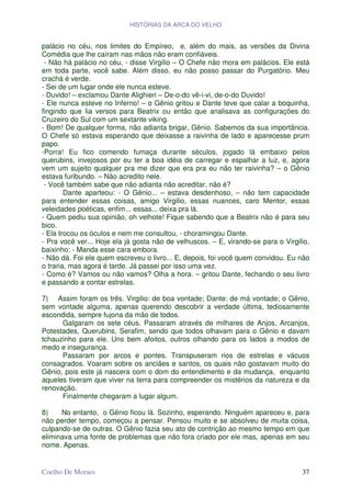 HISTÓRIAS DA ARCA DO VELHO


palácio no céu, nos limites do Empíreo, e, além do mais, as versões da Divina
Comédia que lhe caíram nas mãos não eram confiáveis.
 - Não há palácio no céu, - disse Virgilio – O Chefe não mora em palácios. Ele está
em toda parte, você sabe. Além disso, eu não posso passar do Purgatório. Meu
crachá é verde.
- Sei de um lugar onde ele nunca esteve.
- Duvido! – exclamou Dante Alighieri – De-o-do vê-i-vi, de-o-do Duvido!
- Ele nunca esteve no Inferno! – o Gênio gritou e Dante teve que calar a boquinha,
fingindo que lia versos para Beatrix ou então que analisava as configurações do
Cruzeiro do Sul com um sextante viking.
- Bom! De qualquer forma, não adianta brigar, Gênio. Sabemos da sua importância.
O Chefe só estava esperando que deixasse a raivinha de lado e aparecesse prum
papo.
-Porra! Eu fico comendo fumaça durante séculos, jogado lá embaixo pelos
querubins, invejosos por eu ter a boa idéia de carregar e espalhar a luz, e, agora
vem um sujeito qualquer pra me dizer que era pra eu não ter raivinha? – o Gênio
estava furibundo. – Não acredito nele.
 - Você também sabe que não adianta não acreditar, não é?
        Dante aparteou: - O Gênio... – estava desdenhoso, – não tem capacidade
para entender essas coisas, amigo Virgilio, essas nuances, caro Mentor, essas
veleidades poéticas, enfim... essas... deixa pra lá.
- Quem pediu sua opinião, oh velhote! Fique sabendo que a Beatrix não é para seu
bico.
- Ela trocou os óculos e nem me consultou, - choramingou Dante.
- Pra você ver... Hoje ela já gosta não de velhuscos. – E, virando-se para o Virgilio,
baixinho: - Manda esse cara embora.
- Não dá. Foi ele quem escreveu o livro... E, depois, foi você quem convidou. Eu não
o traria, mas agora é tarde. Já passei por isso uma vez.
- Como é? Vamos ou não vamos? Olha a hora. – gritou Dante, fechando o seu livro
e passando a contar estrelas.

7) Assim foram os três. Virgilio: de boa vontade; Dante: de má vontade; o Gênio,
sem vontade alguma, apenas querendo descobrir a verdade última, tediosamente
escondida, sempre fujona da mão de todos.
      Galgaram os sete céus. Passaram através de milhares de Anjos, Arcanjos,
Potestades, Querubins, Serafim, sendo que todos olhavam para o Gênio e davam
tchauzinho para ele. Uns bem afoitos, outros olhando para os lados a modos de
medo e insegurança.
      Passaram por arcos e pontes. Transpuseram rios de estrelas e vácuos
consagrados. Voaram sobre os anciães e santos, os quais não gostavam muito do
Gênio, pois este já nascera com o dom do entendimento e da mudança, enquanto
aqueles tiveram que viver na terra para compreender os mistérios da natureza e da
renovação.
      Finalmente chegaram a lugar algum.

8)    No entanto, o Gênio ficou lá. Sozinho, esperando. Ninguém apareceu e, para
não perder tempo, começou a pensar. Pensou muito e se absolveu de muita coisa,
culpando-se de outras. O Gênio fazia seu ato de contrição ao mesmo tempo em que
eliminava uma fonte de problemas que não fora criado por ele mas, apenas em seu
nome. Apenas.


Coelho De Moraes                                                                   37
 